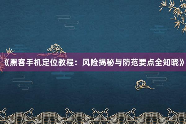 《黑客手机定位教程：风险揭秘与防范要点全知晓》